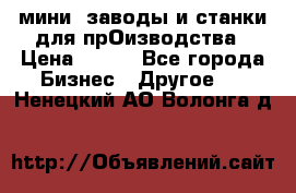 мини- заводы и станки для прОизводства › Цена ­ 100 - Все города Бизнес » Другое   . Ненецкий АО,Волонга д.